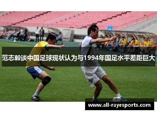 范志毅谈中国足球现状认为与1994年国足水平差距巨大
