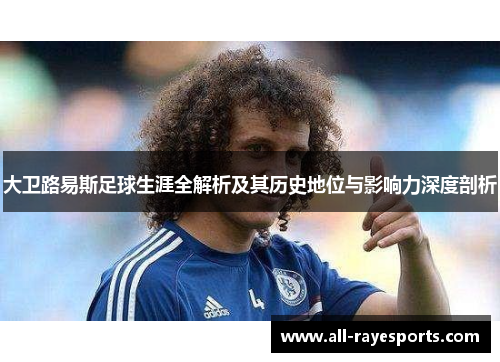 大卫路易斯足球生涯全解析及其历史地位与影响力深度剖析