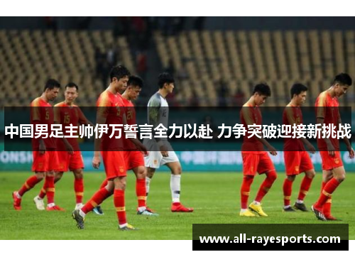 中国男足主帅伊万誓言全力以赴 力争突破迎接新挑战