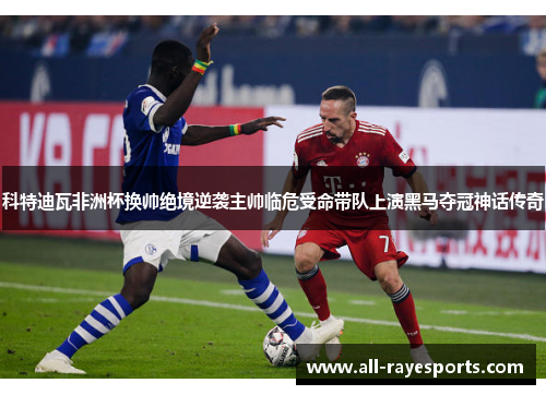 科特迪瓦非洲杯换帅绝境逆袭主帅临危受命带队上演黑马夺冠神话传奇