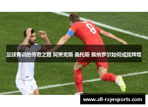 足球青训的传奇之路 阿贾克斯 桑托斯 佩纳罗尔如何成就辉煌 足球青训的传奇之路 阿贾克斯 桑托斯 佩纳罗尔如何成就辉煌
